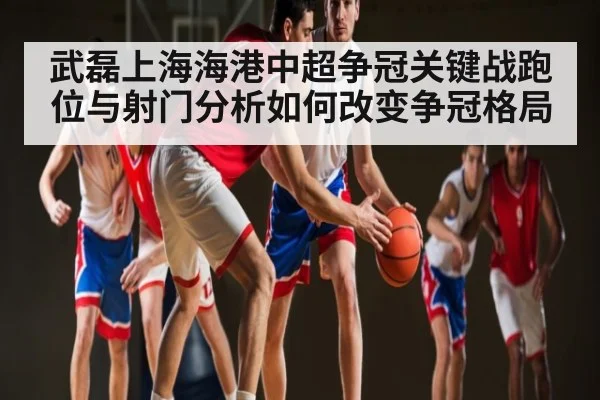 武磊上海海港中超争冠关键战跑位与射门分析如何改变争冠格局